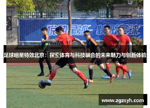 足球明星特效北京：探索体育与科技融合的未来魅力与创新体验