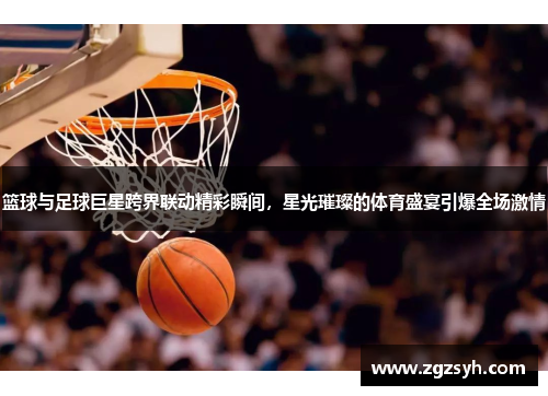 篮球与足球巨星跨界联动精彩瞬间，星光璀璨的体育盛宴引爆全场激情
