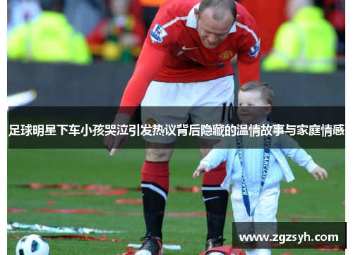 足球明星下车小孩哭泣引发热议背后隐藏的温情故事与家庭情感